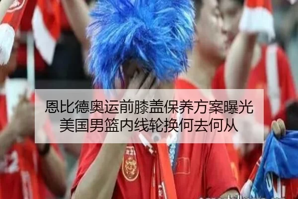 恩比德奥运前膝盖保养方案曝光 美国男篮内线轮换何去何从